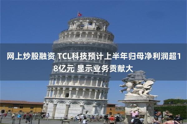 网上炒股融资 TCL科技预计上半年归母净利润超18亿元 显示业务贡献大