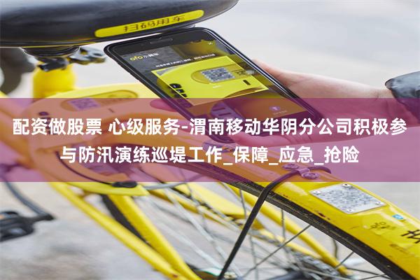 配资做股票 心级服务-渭南移动华阴分公司积极参与防汛演练巡堤工作_保障_应急_抢险