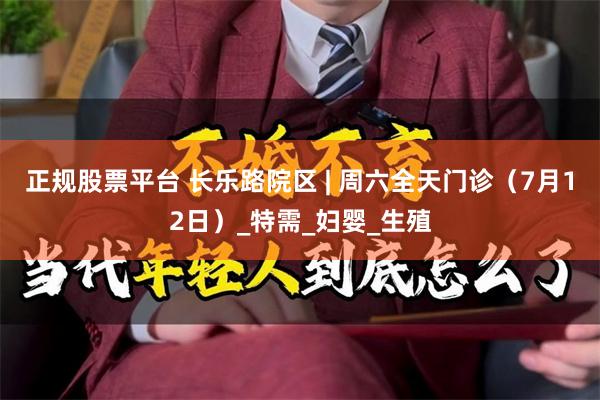 正规股票平台 长乐路院区 | 周六全天门诊（7月12日）_特需_妇婴_生殖
