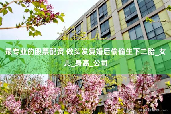 最专业的股票配资 做头发复婚后偷偷生下二胎_女儿_身高_公司
