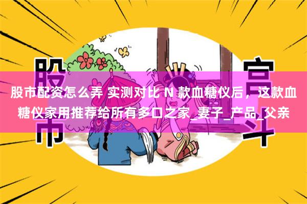 股市配资怎么弄 实测对比 N 款血糖仪后，这款血糖仪家用推荐给所有多口之家_妻子_产品_父亲