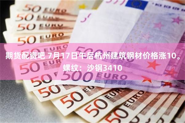 期货配资吧 7月17日午后杭州建筑钢材价格涨10。螺纹：沙钢3410