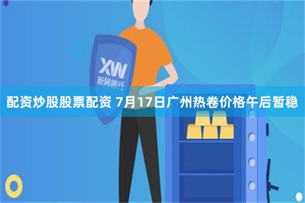 配资炒股股票配资 7月17日广州热卷价格午后暂稳