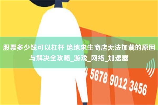 股票多少钱可以杠杆 绝地求生商店无法加载的原因与解决全攻略_游戏_网络_加速器