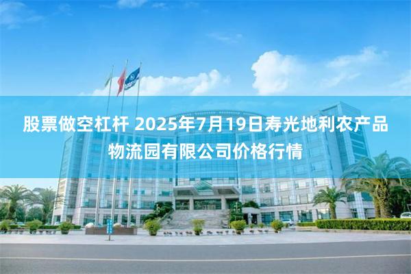 股票做空杠杆 2025年7月19日寿光地利农产品物流园有限公司价格行情