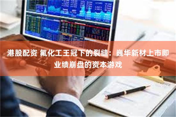 港股配资 氟化工王冠下的裂缝：巍华新材上市即业绩崩盘的资本游戏