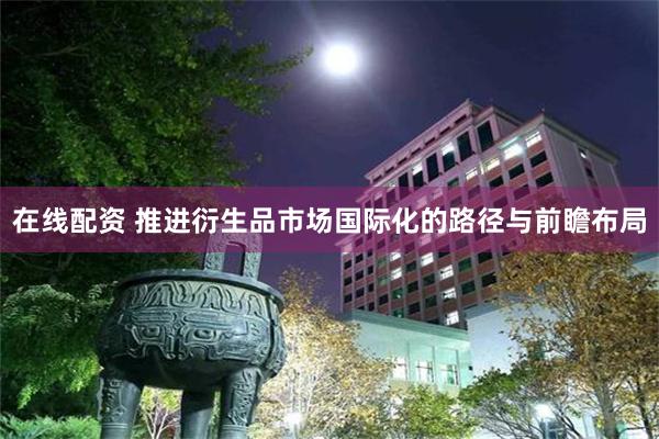 在线配资 推进衍生品市场国际化的路径与前瞻布局
