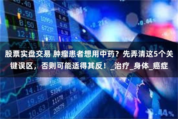 股票实盘交易 肿瘤患者想用中药？先弄清这5个关键误区，否则可能适得其反！_治疗_身体_癌症
