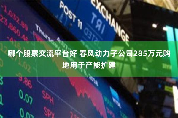 哪个股票交流平台好 春风动力子公司285万元购地用于产能扩建
