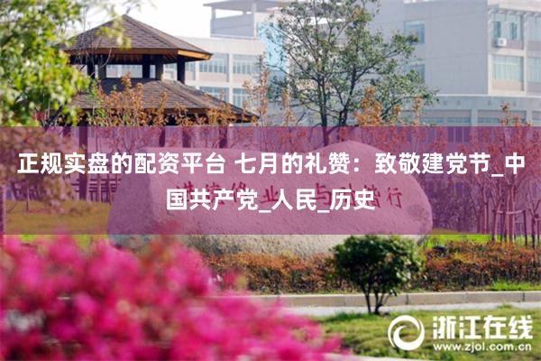 正规实盘的配资平台 七月的礼赞：致敬建党节_中国共产党_人民_历史