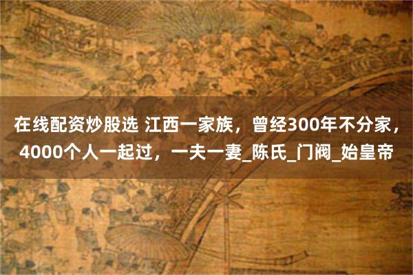 在线配资炒股选 江西一家族，曾经300年不分家，4000个人一起过，一夫一妻_陈氏_门阀_始皇帝