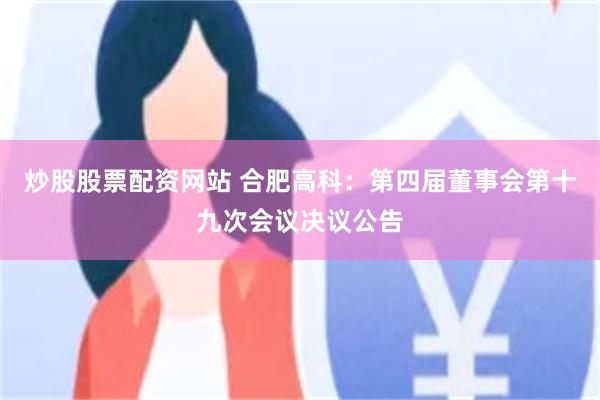 炒股股票配资网站 合肥高科：第四届董事会第十九次会议决议公告