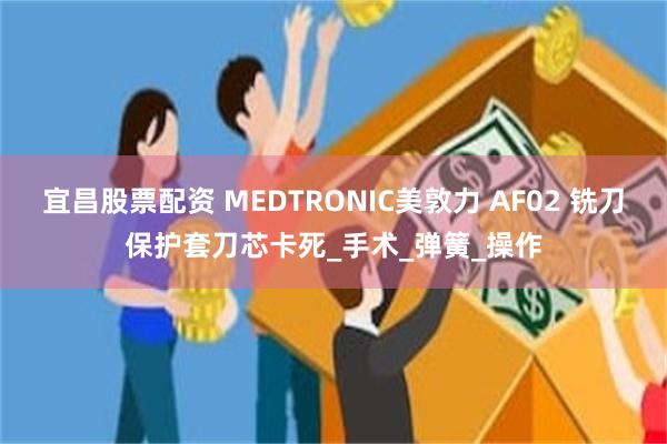 宜昌股票配资 MEDTRONIC美敦力 AF02 铣刀保护套刀芯卡死_手术_弹簧_操作