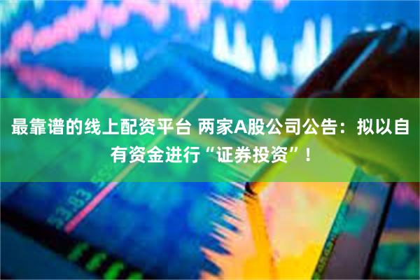 最靠谱的线上配资平台 两家A股公司公告：拟以自有资金进行“证券投资”！