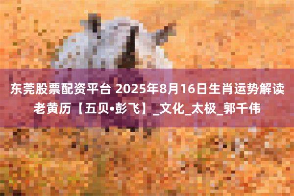 东莞股票配资平台 2025年8月16日生肖运势解读老黄历【五贝•彭飞】_文化_太极_郭千伟