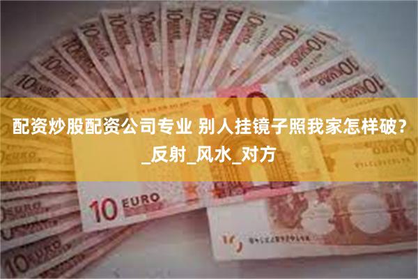 配资炒股配资公司专业 别人挂镜子照我家怎样破？_反射_风水_对方