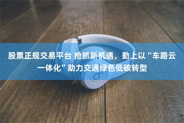 股票正规交易平台 抢抓新机遇，勤上以“车路云一体化”助力交通绿色低碳转型
