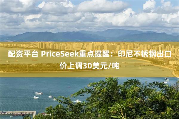 配资平台 PriceSeek重点提醒:印尼不锈钢出口价上调30美元/吨