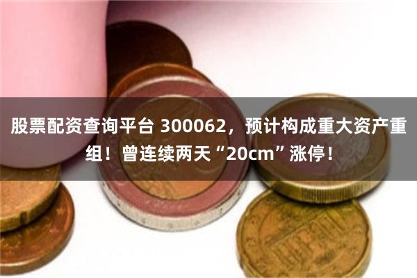股票配资查询平台 300062,预计构成重大资产重组!曾连续两天“20cm”涨停!